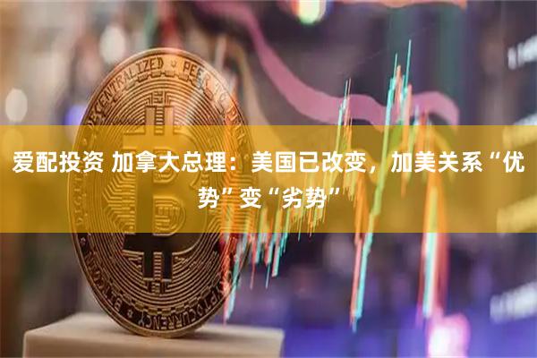 爱配投资 加拿大总理：美国已改变，加美关系“优势”变“劣势”