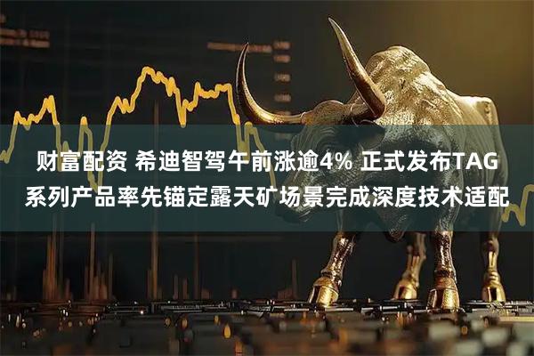 财富配资 希迪智驾午前涨逾4% 正式发布TAG系列产品率先锚定露天矿场景完成深度技术适配