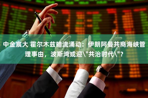 中金宸大 霍尔木兹暗流涌动：伊朗阿曼共商海峡管理事由，波斯湾或迎＂共治时代＂？