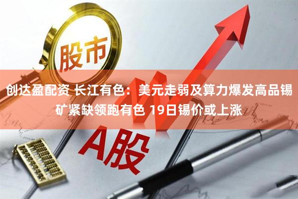 创达盈配资 长江有色：美元走弱及算力爆发高品锡矿紧缺领跑有色 19日锡价或上涨