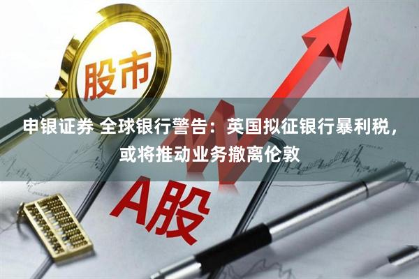 申银证券 全球银行警告：英国拟征银行暴利税，或将推动业务撤离伦敦