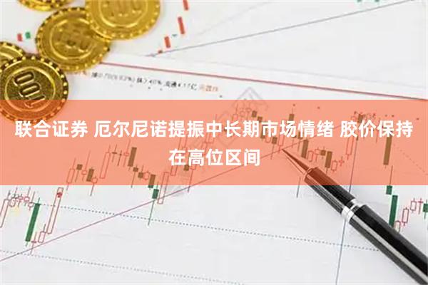 联合证券 厄尔尼诺提振中长期市场情绪 胶价保持在高位区间